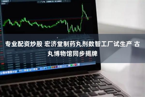 专业配资炒股 宏济堂制药丸剂数智工厂试生产 古丸博物馆同步揭牌