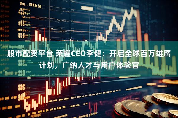 股市配资平台 荣耀CEO李健：开启全球百万雄鹰计划，广纳人才与用户体验官