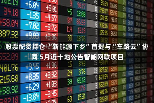 股票配资持仓 “新能源下乡”首提与“车路云”协同 5月近十地公告智能网联项目