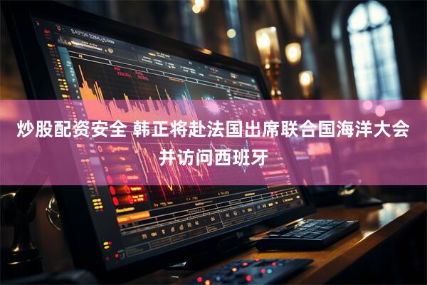 炒股配资安全 韩正将赴法国出席联合国海洋大会并访问西班牙