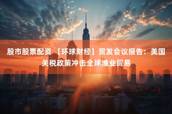 股市股票配资 【环球财经】贸发会议报告：美国关税政策冲击全球渔业贸易