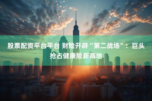 股票配资平台平台 财险开辟“第二战场”：巨头抢占健康险新高地