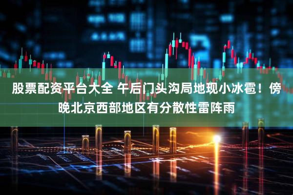 股票配资平台大全 午后门头沟局地现小冰雹！傍晚北京西部地区有分散性雷阵雨