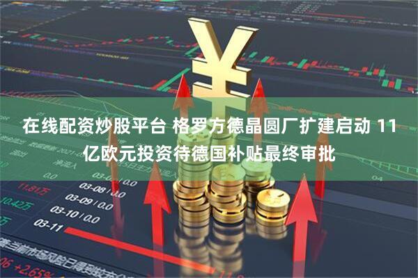 在线配资炒股平台 格罗方德晶圆厂扩建启动 11亿欧元投资待德国补贴最终审批