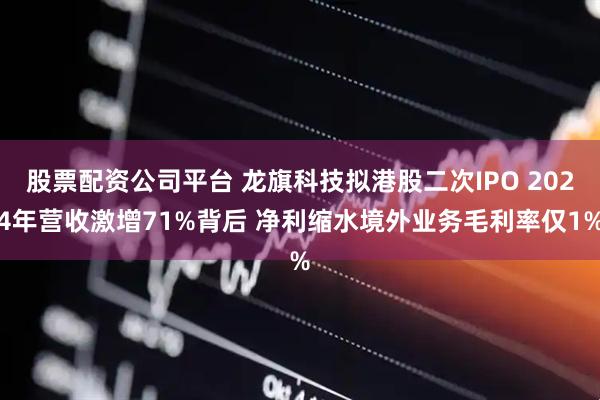 股票配资公司平台 龙旗科技拟港股二次IPO 2024年营收激增71%背后 净利缩水境外业务毛利率仅1%