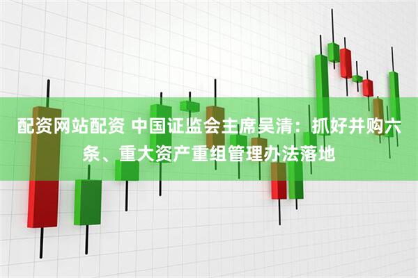 配资网站配资 中国证监会主席吴清：抓好并购六条、重大资产重组管理办法落地