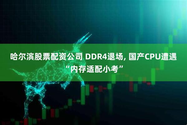 哈尔滨股票配资公司 DDR4退场, 国产CPU遭遇“内存适配小考”