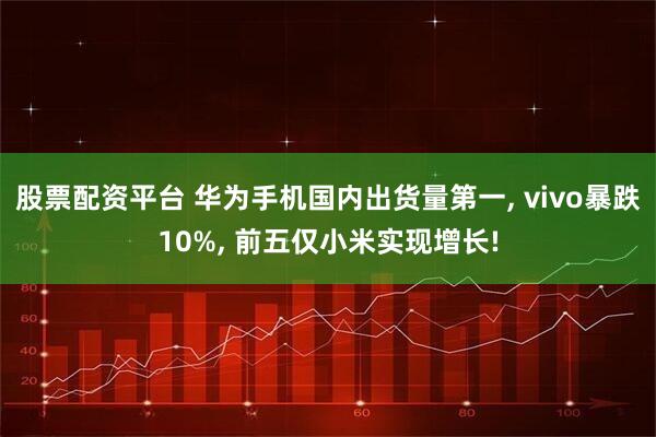 股票配资平台 华为手机国内出货量第一, vivo暴跌10%, 前五仅小米实现增长!