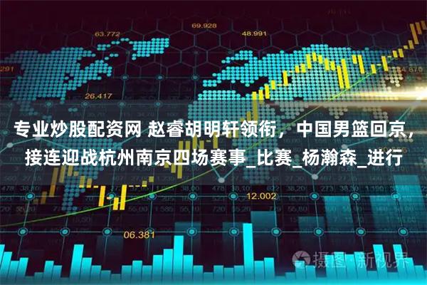 专业炒股配资网 赵睿胡明轩领衔，中国男篮回京，接连迎战杭州南京四场赛事_比赛_杨瀚森_进行