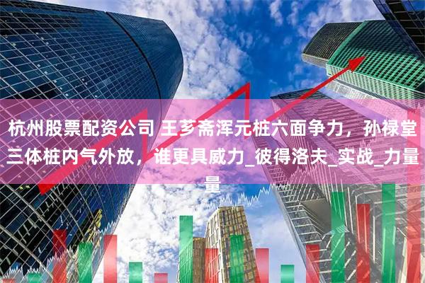 杭州股票配资公司 王芗斋浑元桩六面争力，孙禄堂三体桩内气外放，谁更具威力_彼得洛夫_实战_力量
