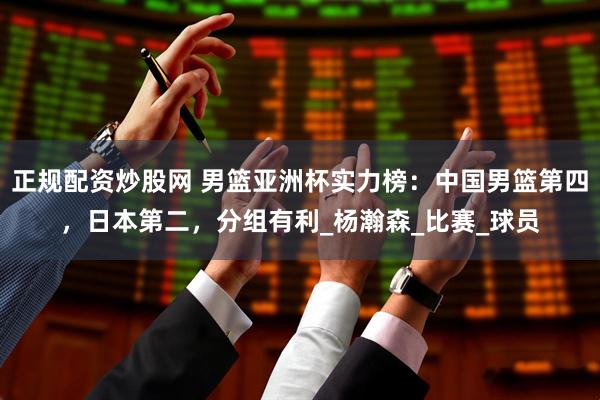 正规配资炒股网 男篮亚洲杯实力榜：中国男篮第四，日本第二，分组有利_杨瀚森_比赛_球员