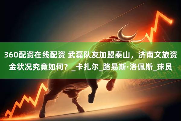 360配资在线配资 武磊队友加盟泰山，济南文旅资金状况究竟如何？_卡扎尔_路易斯·洛佩斯_球员