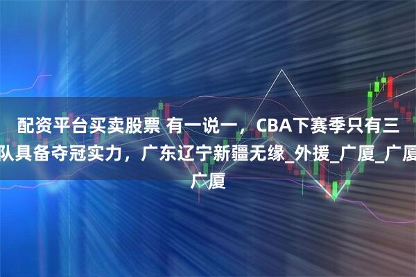 配资平台买卖股票 有一说一，CBA下赛季只有三队具备夺冠实力，广东辽宁新疆无缘_外援_广厦_广厦