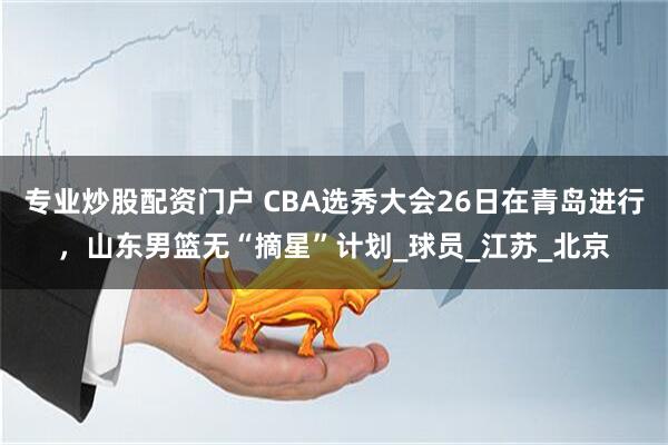 专业炒股配资门户 CBA选秀大会26日在青岛进行，山东男篮无“摘星”计划_球员_江苏_北京
