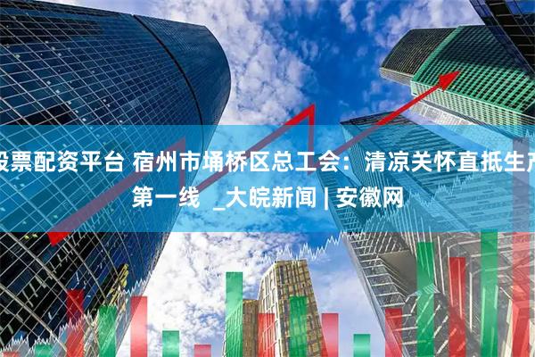股票配资平台 宿州市埇桥区总工会：清凉关怀直抵生产第一线  _大皖新闻 | 安徽网