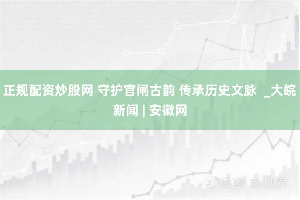 正规配资炒股网 守护官闸古韵 传承历史文脉  _大皖新闻 | 安徽网