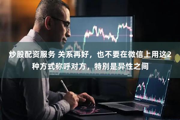 炒股配资服务 关系再好，也不要在微信上用这2种方式称呼对方，特别是异性之间