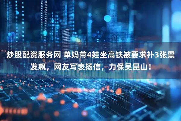 炒股配资服务网 单妈带4娃坐高铁被要求补3张票发飙，网友写表扬信，力保吴昆山！