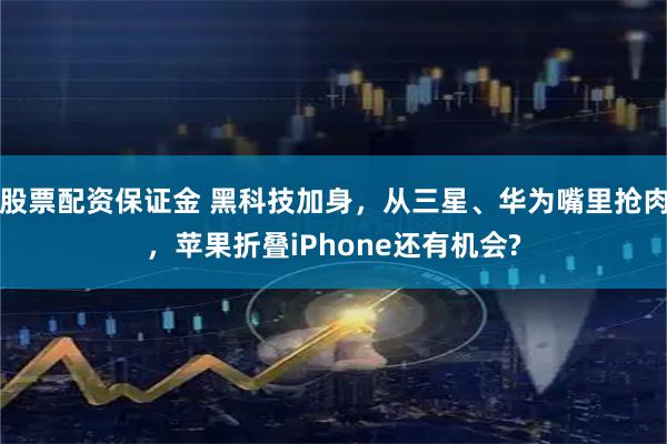 股票配资保证金 黑科技加身，从三星、华为嘴里抢肉，苹果折叠iPhone还有机会?