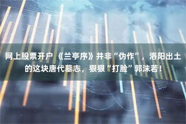 网上股票开户 《兰亭序》并非“伪作”，洛阳出土的这块唐代墓志，狠狠“打脸”郭沫若！