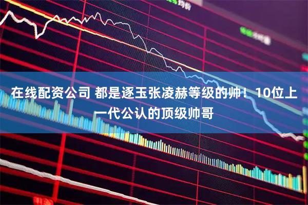 在线配资公司 都是逐玉张凌赫等级的帅！10位上一代公认的顶级帅哥
