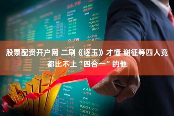 股票配资开户网 二刷《逐玉》才懂 谢征等四人竟都比不上“四合一”的他