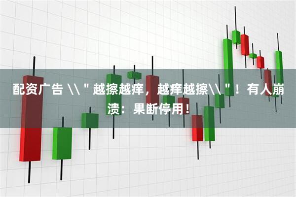 配资广告 \＂越擦越痒，越痒越擦\＂！有人崩溃：果断停用！