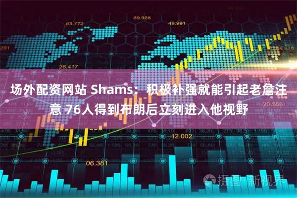 场外配资网站 Shams：积极补强就能引起老詹注意 76人得到布朗后立刻进入他视野