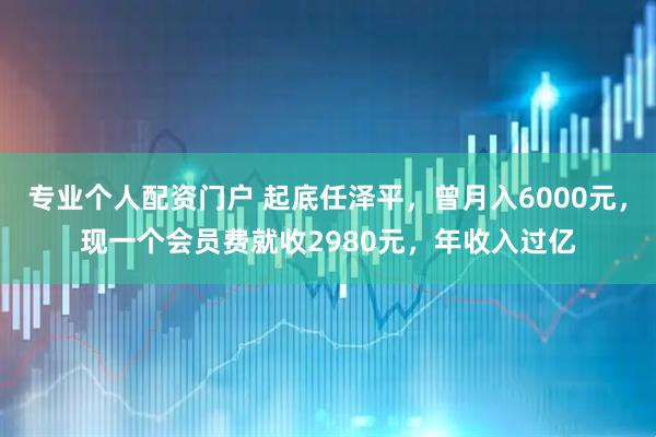 专业个人配资门户 起底任泽平，曾月入6000元，现一个会员费就收2980元，年收入过亿