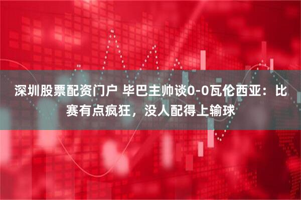 深圳股票配资门户 毕巴主帅谈0-0瓦伦西亚：比赛有点疯狂，没人配得上输球