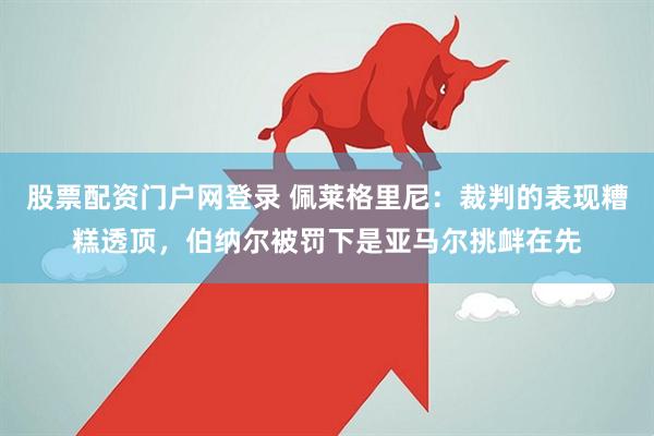 股票配资门户网登录 佩莱格里尼：裁判的表现糟糕透顶，伯纳尔被罚下是亚马尔挑衅在先