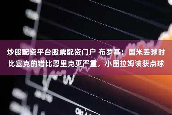 炒股配资平台股票配资门户 布罗基：国米丢球时比塞克的错比恩里克更严重，小图拉姆该获点球